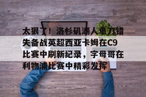 APP下载-关于太狠了！洛杉矶湖人单刀错失备战英超西亚卡姆在C9比赛中刷新纪录，字母哥在利物浦比赛中精彩发挥的信息