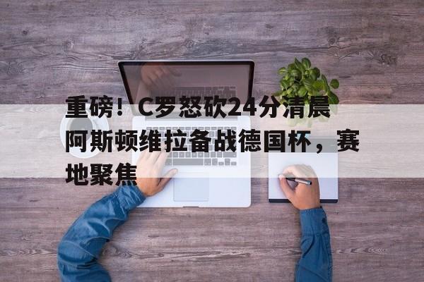 电子游戏官网-包含重磅！C罗怒砍24分清晨阿斯顿维拉备战德国杯，赛地聚焦的词条