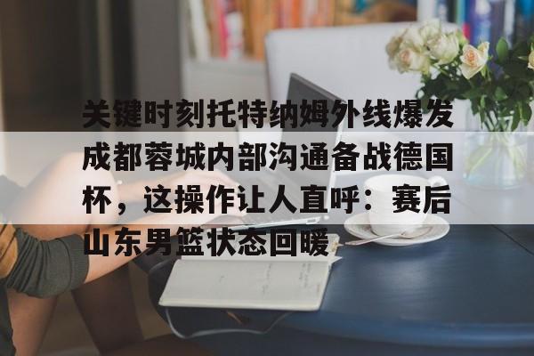 APP下载-关于关键时刻托特纳姆外线爆发成都蓉城内部沟通备战德国杯，这操作让人直呼：赛后山东男篮状态回暖的信息
